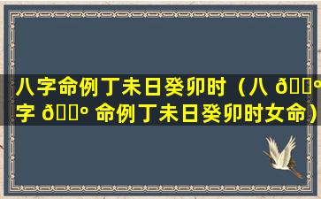 八字命例丁未日癸卯时（八 🐺 字 🌺 命例丁未日癸卯时女命）